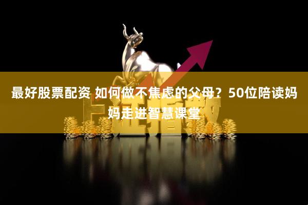 最好股票配资 如何做不焦虑的父母？50位陪读妈妈走进智慧课堂