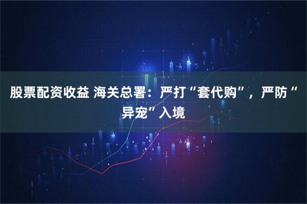 股票配资收益 海关总署：严打“套代购”，严防“异宠”入境