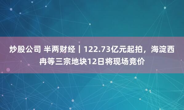 炒股公司 半两财经｜122.73亿元起拍，海淀西冉等三宗地块12日将现场竞价