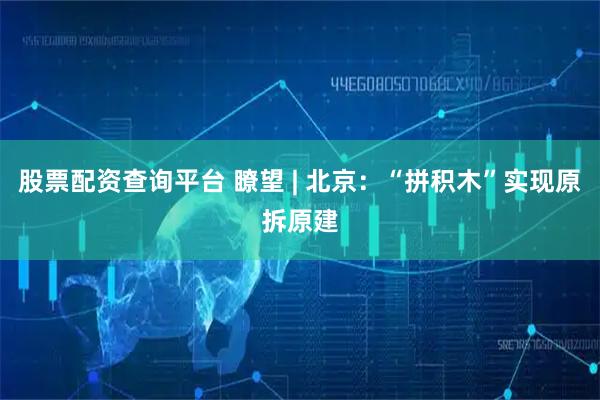 股票配资查询平台 瞭望 | 北京：“拼积木”实现原拆原建