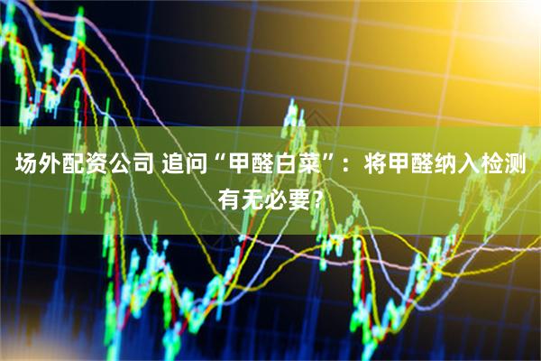 场外配资公司 追问“甲醛白菜”：将甲醛纳入检测有无必要？