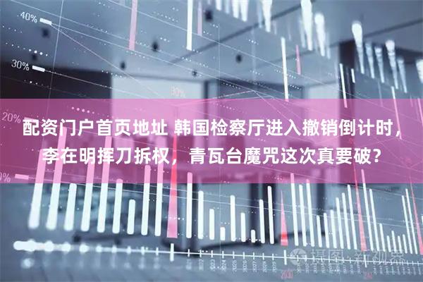配资门户首页地址 韩国检察厅进入撤销倒计时，李在明挥刀拆权，青瓦台魔咒这次真要破？