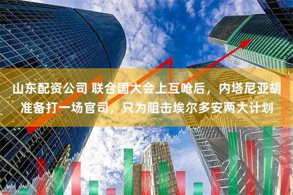 山东配资公司 联合国大会上互呛后，内塔尼亚胡准备打一场官司，只为阻击埃尔多安两大计划