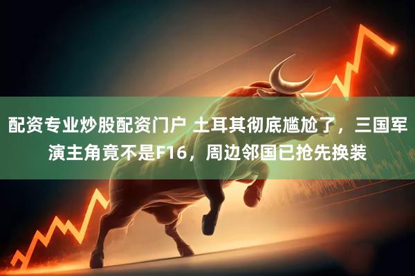 配资专业炒股配资门户 土耳其彻底尴尬了，三国军演主角竟不是F16，周边邻国已抢先换装